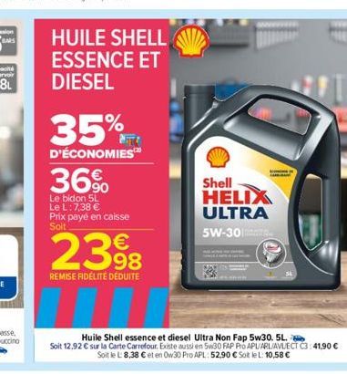 HUILE SHELL ESSENCE ET DIESEL  35%  D'ÉCONOMIES  36%  Le bidon 5L Le L: 7,38 € Prix payé en caisse Soit  2398  REMISE FIDÉLITÉ DÉDUITE  Shell HELIX ULTRA 5W-30  Huile Shell essence et diesel Ultra Non