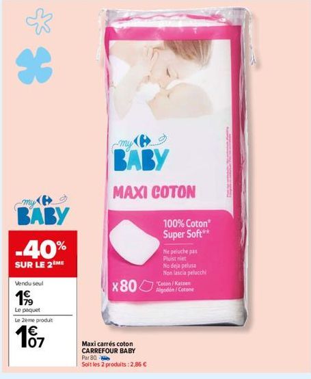 *  my  BABY  -40%  SUR LE 2ME  Vendu seul  199  Le paquet  Le 2ème produit  € 07  my  BABY  MAXI COTON  X80  Maxi carrés coton CARREFOUR BABY Par 80- Soit les 2 produits : 2,86 €  100% Coton Super Sof