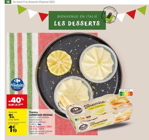 18 Du mardi 17 au dimanche 29 janvier 2023  Produits  Carrefour  -40%  SUR LE 2 ME  Vendu seul  199  Le kg: 9,95 €  Le 2 produt  119  1€  Tiramisu  CARREFOUR ORIGINAL  Au Citron, à la Framboise.  au S