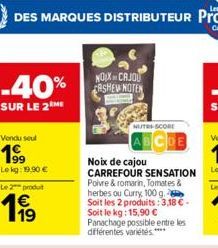 -40%  SUR LE 2 ME  Vendu seul  199  Le kg: 19,90 €  Le 2 produt  € 19  NOIX CAJOU CASHEW NOTEN  NUTRI-SCORE  Noix de cajou CARREFOUR SENSATION  Poivre & romarin, Tomates & herbes ou Curry 100 g. Soit 