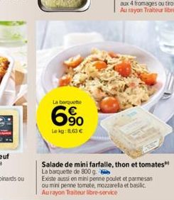 La barquette  6%  Le kg: 8,63 €  Salade de mini farfalle, thon et tomates La barquette de 800 g.  Existe aussi en mini penne poulet et parmesan ou mini penne tomate, mozzarella et basilic Aurayon Trai