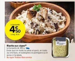 la barque  4.50  €  lekg: 15 €  risotto aux cèpes  la barquette de 300 g.  existe aussi en risotto au safran et speck, en risotto  aux artichauts, en aubergines à la parmigiana ou en penne à farrabiat