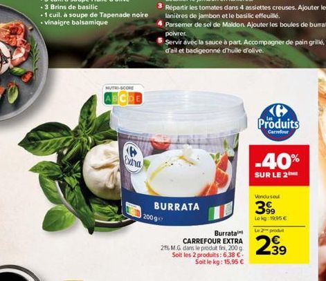 NUTRI-SCORE  ABCDE  Extra  BURRATA  2009  Burrata  CARREFOUR EXTRA 21% M.G. dans le produit fini, 200 g. Soit les 2 produits: 6,38 €-Soit le kg: 15,95 €  ℗ Produits  Carrefour  -40%  SUR LE 2ME  Vondu