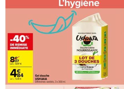 -40%  DE REMISE IMMÉDIATE  807  LeL:8,97 €  4.84  €  Le L: 5,38 €  Gel douche USHUAIA Différentes variétés, 3x300 ml  L'hygiène  NOUVEAU FORMAT 300ML  Ushuaia  Douche Crème NOURRISSANTE  LOT DE 3 DOUC