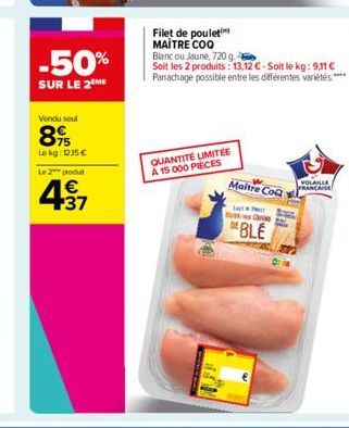 -50%  SUR LE 2 ME  Vondu seul  89  Lokg: 1235€  L2produ  € +37  Filet de poulet MAITRE COQ  QUANTITÉ LIMITÉE A 15 000 PIECES  Blanc ou Jaune, 720 g.  Soit les 2 produits: 13,12 € - Soit le kg: 9,11 € 