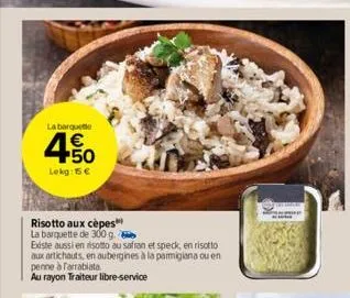 la barque  4.50  €  lekg: 15 €  risotto aux cèpes la barquette de 300 g.  existe aussi en risotto au safran et speck, en risotto  aux artichauts, en aubergines à la parmigiana ou en penne à farrabiata