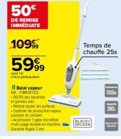 50€  DE REMISE IMMÉDIATE  1099  5999  dont 1€ d'éco-participation  B Balai vapeur  Ret: FSM13E1-OS -99.9% des bactéries et germestus  -Nettoie toutes les surfaces -Système de production vapeur puissan