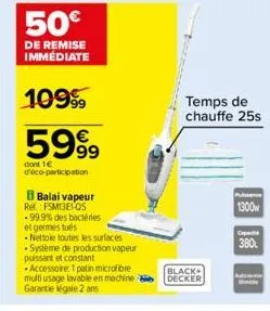 50€  de remise immédiate  1099  5999  dont 1€ d'éco-participation  b balai vapeur  ret: fsm13e1-os -99.9% des bactéries et germestus  -nettoie toutes les surfaces -système de production vapeur puissan