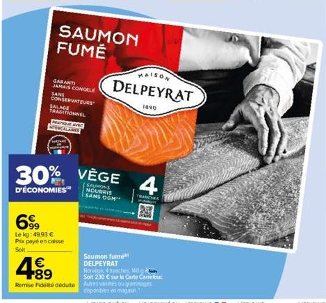 € +89  CONSERVATEURS SALAGE TRADITIONNEL  PRATIQUE AVEC INTERCALAIRES  SAUMON FUMÉ  GARANTI JAMAIS CONGELE SANS  699  Le kg: 49,93 €  Prix payé en caisse  Soit  30% VEGE 4  D'ÉCONOMIES™  NOURRIS SANS 