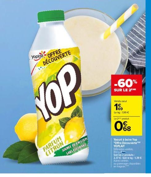 yoplait  OFFRE DÉCOUVERTE  PARFUM CITRON  YOP  SOURCE OF CALCIUM SANS COLORANT  -60%  SUR LE 2 ME  Vendu seul  1⁹9  Le kg: 1,99 €  Le 2 produit  08  Yaourt à boire Yop "Offre Découverte"  YOPLAIT  Dif