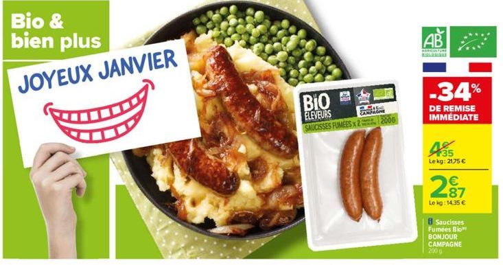 Bio & bien plus JOYEUX JANVIER  BIO  ELEVEURS SAUCISSES FUMEES 2 2006  CAMPAGNE  AB  AGRICULTURE  -34%  DE REMISE IMMÉDIATE  43555  Lekg: 21,75 €  2.87€  Le kg: 14.35 €  8 Saucisses Fumées Bio BONJOUR