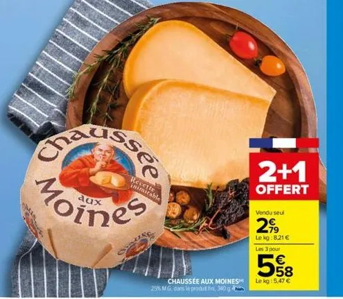 aux  recette inimitable  chaussée aux moines 25% m.g. dans le produt fini, 340 g  2+1  offert  vendu seul  2,99  le kg:8,21 €  les 3 pour  558  €  le kg: 5,47 € 