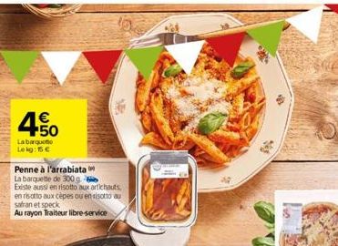 4.50  €  Labarque Lekg: 15 €  10  Penne à l'arrabiata  La barquette de 300 g Existe aussi en risotto aux artichauts en risotto aux cèpes ou en risotto au safran et speck  Au rayon Traiteur libre-servi