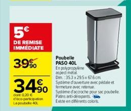 5€  DE REMISE IMMÉDIATE  39%  34%  dont 0,20 € d'éco-participation La poubelle 40L  Poubelle PASO 40L En polypropylene aspect métal  Dim.: 353 x 29.5x 67.6 cm  Système d'ouverture avec pédale et ferme