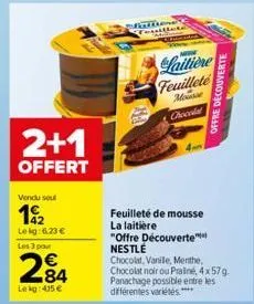 2+1  offert  vendu seul  192  le kg: 6.23 €  les 3 pour  284  lekg: 415 €  feuilleté de mousse la laitière  laitière feuillete mousse chocola!  "offre découverte nestlé  chocolat, vanile, menthe,  cho