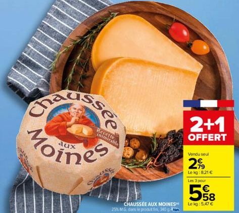 aux  Recette inimitable  CHAUSSÉE AUX MOINES 25% M.G. dans le produt fini, 340  2+1  OFFERT  Vendu seul  2,99  Le kg:8,21 €  Les 3 pour  558  €  Le kg: 5,47 € 