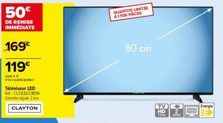 50€  DE REMISE IMMÉDIATE  169€  119€  dont 4 € d'éco-participation  Téléviseur LED Ref.:CL32LED23BSW Garantie légale 2 ans CLAYTON  QUANTITÉ LIMITÉE A1500 PIECES  80 cm  TV HD  7209 NOMI  Energie 