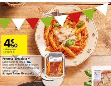 4.50  €  Labarque Lekg: 15 €  10  Penne à l'arrabiata  La barquette de 300 g Existe aussi en risotto aux artichauts en risotto aux cèpes ou en risotto au safran et speck  Au rayon Traiteur libre-servi