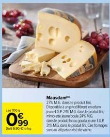 Les 100g  099  Soit 9.90 €le kg  Maasdam  27% M.G. dans le produt fini. Disponible à un prix différent en edam jeune IGP. 24% MG dans le produit fini, mimolette jeune boule 24% MG dans le produt fini 