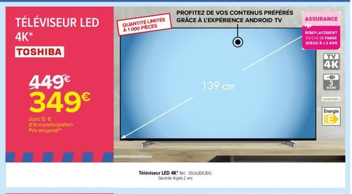 TÉLÉVISEUR LED  4K*  TOSHIBA  449€ 349€  dont 12 € d'éco-participation Prix emporte**  QUANTITÉ LIMITÉE A 1000 PIÈCES  PROFITEZ DE VOS CONTENUS PRÉFÉRÉS GRÂCE À L'EXPÉRIENCE ANDROID TV  Téléviseur LED