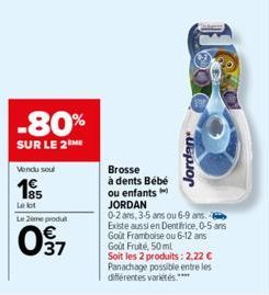 -80%  SUR LE 2M  Vendu soul  185  Le lot  Le 2eme produt  37  Brosse  à dents Bébé ou enfants  Jorden  JORDAN  0-2 ans, 3-5 ans ou 6-9 ans. Existe aussi en Dentifrice, 0-5 ans Goût Framboise ou 6-12 a