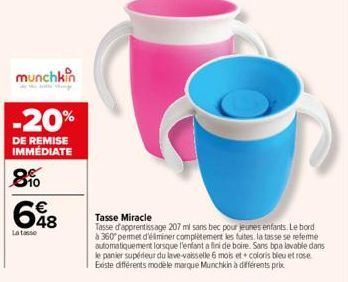 munchkin  -20%  DE REMISE IMMÉDIATE  8  648  €  La tasse  Tasse Miracle  Tasse d'apprentissage 207 ml sans bec pour jeunes enfants. Le bord à 360° permet d'éliminer complètement les fuites, la tasse s