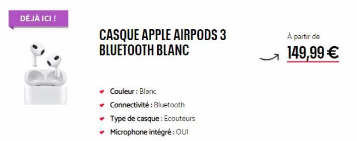 DÉJÀ ICI !  CASQUE APPLE AIRPODS 3 BLUETOOTH BLANC  Couleur : Blanc  ✓ Connectivité : Bluetooth  ✓ Type de casque: Ecouteurs ✓ Microphone intégré : OUI  S  À partir de  149,99 € 