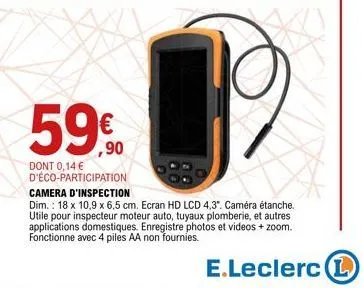 59€  dont 0,14 € d'éco-participation  camera d'inspection  dim.: 18 x 10,9 x 6,5 cm. ecran hd lcd 4,3". caméra étanche. utile pour inspecteur moteur auto, tuyaux plomberie, et autres applications dome