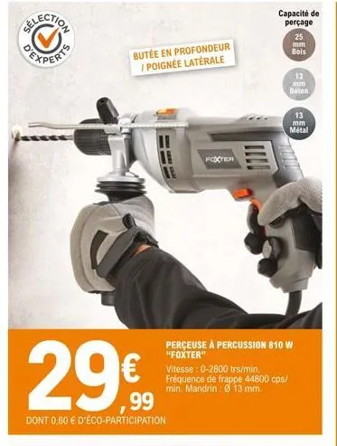 experts  butée en profondeur / poignée laterale  for  29€  dont 0,60 € d'éco-participation  foxter  capacité de perçage 25  mm bois  perceuse à percussion 810 w "foxter"  vitesse: 0-2800 trs/min. fréq