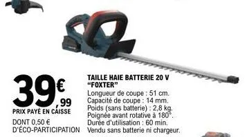 39  prix payé en caisse dont 0,50 € d'éco-participation  taille haie batterie 20 v "foxter"  longueur de coupe : 51 cm. capacité de coupe: 14 mm. poids (sans batterie): 2,8 kg. poignée avant rotative 