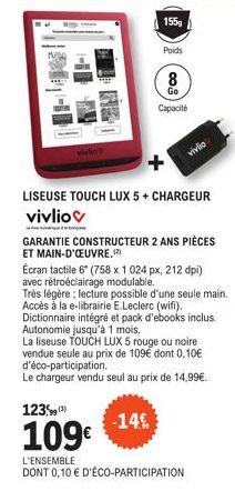 155  Poids  LISEUSE TOUCH LUX 5 + CHARGEUR vivliov  -14€  8  Go  Capacité  GARANTIE CONSTRUCTEUR 2 ANS PIÈCES ET MAIN-D'ŒUVRE.(2)  Écran tactile 6" (758 x 1024 px, 212 dpi) avec rétroéclairage modulab