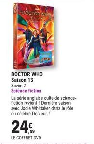 DOCTOR WH  DOCTOR WHO Saison 13  Seven 7 Science fiction  La série anglaise culte de science-fiction revient! Dernière saison avec Jodie Whittaker dans le rôle du célèbre Docteur !  24€  LE COFFRET DV