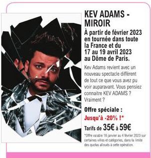 KEV ADAMS - MIROIR  À partir de février 2023  en tournée dans toute la France et du  17 au 19 avril 2023 au Dôme de Paris. Kev Adams revient avec un nouveau spectacle différent de tout ce que vous ave