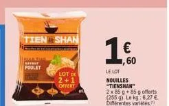 tien shan  mail diar  poulet  lot de  2+1  offert  € 1,60  le lot nouilles  "tienshan" 2x 85 g 85 g offerts (255 g). le kg: 6,27 €. différentes variétés 
