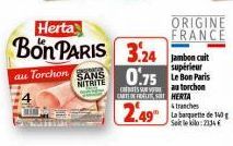 Herta  Bon PARIS 3.24  au Torchon SANS  NITRITE  Jambon cuit  supérieur  0.75 Le Bon Paris  sa torchon CARTOFFELST HERTA  2.49  ORIGINE  FRANCE  tranches La banquette de 140 Setle kilo: 2334 €  