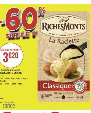 SOIT PAR 2 L'UNITÉ:  3€20  La Raclette classique RICHESMONTS 26% MG 420  Autres variétés disponibles à des prix  différents  Le kg 10ERS L'unité: 457  Fabriqué en  rance  %  -60*  SUR LE 2  MAITE ROMA