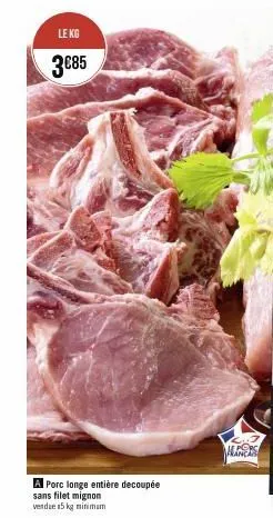 le kg  3€85  a porc longe entière decoupée  sans filet mignon  vendue 15 kg minimum  inci 