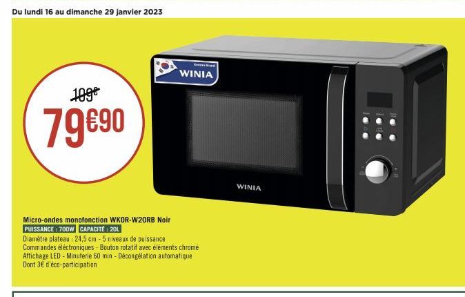 Du lundi 16 au dimanche 29 janvier 2023  109€  79€90  Micro-ondes monofonction WKOR-W20RB Noir PUISSANCE: 700W CAPACITÉ: 20L  Diamètre plateau: 24,5 cm - 5 niveaux de puissance  Commandes éléctronique