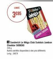 lunite  3€85  sodebo  mega  jambon cheddar  24  b sandwich le méga club suédois jambon cheddar sodebo  230 g  autres variétés disponibles à des prix différents lekg: 1674 