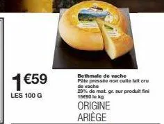 1 €59  les 100 g  bethmale de vache pâte pressée non cuite lait cru de vache  29% de mat. gr. sur produit fini 15€90 lekg 