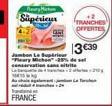 Fleury Michon  Supérieur  Transformé  FRANCE  TRANCHES  OFFERTES  13€39  Jambon Le Supérieur "Fleury Michon" -25% de sel conservation sans nitrite  La banqueta de 4 tranches 2 offertes210g 16€15 lokg 