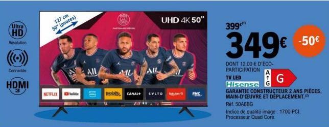 Ultra  HD  Résolution  Connectée  HDMI  127 cm 50" (pouces)  +  NETFLIX  AIL  AD  PROFIL  All  UHD 4K 50"  polo CANAL+ SYLTO  RMC  399€™  349€ -50€  DONT 12,00 € D'ÉCO-PARTICIPATION  TV LED  Hisense  