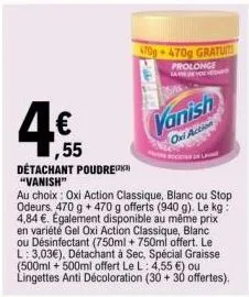 4€  1,55  détachant poudre "vanish"  au choix: oxi action classique, blanc ou stop odeurs. 470 g + 470 g offerts (940 g). le kg: 4,84 €. egalement disponible au même prix en variété gel oxi action cla