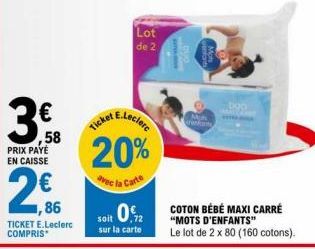 3.  ,58  PRIX PAYÉ EN CAISSE  1,86  TICKET E.Leclerc COMPRIS  Lot de 2  20%  avec la Carte  soit 0.2  sur la carte  boo  COTON BÉBÉ MAXI CARRÉ "MOTS D'ENFANTS"  Le lot de 2 x 80 (160 cotons). 