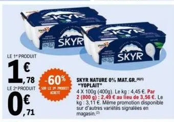 le 1 produit  0  le 2' produit sur le 29 produit  acrete  ,71  skyr  78 -60% skyr nature 0% mat.gr.  sy  kyr  skyr  "yoplait"  4 x 100g (400g). le kg: 4,45 €. par 2 (800 g): 2,49 € au lieu de 3,56 €. 