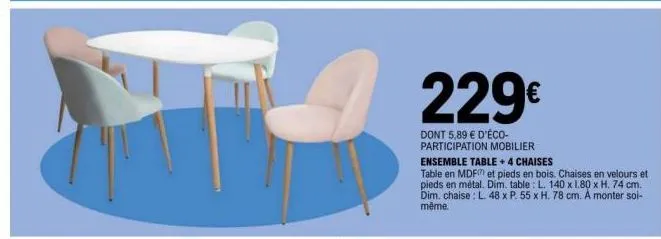 229€  dont 5,89 € d'éco-participation mobilier  ensemble table +4 chaises  table en mdf et pieds en bois. chaises en velours et pieds en métal. dim. table: l. 140 x 1.80 x h. 74 cm. dim. chaise l. 48 