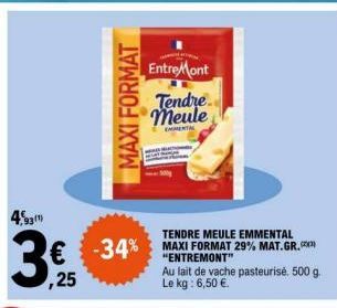 4,93  MAXI FORMAT  € -34% ,25  TENDRE MEULE EMMENTAL  -34% MAXI FORMAT 29% MAT.GR.  "ENTREMONT"  EntreMont  Tendre meule  EMENTAL  Au lait de vache pasteurisé. 500 g. Le kg: 6,50 €. 