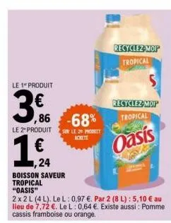 le 1" produit  3  ,86  le 2" produit  € ,24  boisson saveur tropical  "oasis"  2x2l (4l). lel: 0,97 €. par 2 (8 l): 5,10 € au lieu de 7,72 €. le l: 0,64 €. existe aussi: pomme cassis framboise ou oran