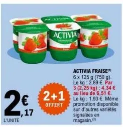 2€  l'unité  1,17  activia  2+1  offert  activia fraise 6 x 125 g (750 g). le kg: 2,89 €. par 3 (2,25 kg): 4,34 € au lieu de 6,51 €. le kg: 1,93 €. même promotion disponible sur d'autres variétés sign