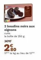 2 boudins noirs aux oignons  cuits  la boîte de 250 g 3€10  83  80  11 le kg au lieu de 12⁰ 